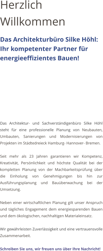 Herzlich Willkommen Das Architekturbro Silke Hhl:    Ihr kompetenter Partner fr energieeffizientes Bauen!         Das Architektur- und Sachverstndigenbro Silke Hhl steht fr eine professionelle Planung von Neubauten, Umbauten, Sanierungen und Modernisierungen von Projekten im Stdtedreieck Hamburg- Hannover- Bremen.   Seit mehr als 23 Jahren garantieren wir Kompetenz, Kreativitt, Persnlichkeit und hchste Qualitt bei der kompletten Planung von der Machbarkeitsprfung ber die Einholung von Genehmigungen bis hin zur Ausfhrungsplanung und Bauberwachung bei der Umsetzung.  Neben einer wirtschaftlichen Planung gilt unser Anspruch und tgliches Engagement dem energiesparenden Bauen und dem kologischen, nachhaltigen Materialeinsatz.  Wir gewhrleisten Zuverlssigkeit und eine vertrauensvolle Zusammenarbeit.   Schreiben Sie uns, wir freuen uns ber Ihre Nachricht!