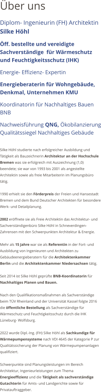 ber uns Diplom- Ingenieurin (FH) Architektin Silke Hhl   ff. bestellte und vereidigte Sachverstndige  fr Wrmeschutz und Feuchtigkeitsschutz (IHK)  Energie- Effizienz- Expertin  Energieberaterin fr Wohngebude, Denkmal, Unternehmen KMU   Koordinatorin fr Nachhaltiges Bauen BNB Nachweisfhrung QNG, kobilanzierung Qualittssiegel Nachhaltiges Gebude  Silke Hhl studierte nach erfolgreicher Ausbildung und Ttigkeit als Bauzeichnerin Architektur an der Hochschule Bremen was sie erfolgreich mit Auszeichnung (1,0) beendete; sie war von 1993 bis 2001 als angestellte Architektin sowie als freie Mitarbeiterin im Planungsbro ttig.   1990 erhielt sie den Frderpreis der Freien und Hansestadt Bremen und dem Bund Deutscher Architekten fr besondere Werk- und Detailplanung.  2002 erffnete sie als Freie Architektin das Architektur- und Sachverstndigenbro Silke Hhl in Schneverdingen- Zahrensen mit den Schwerpunkten Architektur & Energie.   Mehr als 15 Jahre war sie als Referentin in der Fort- und Ausbildung von Ingenieuren und Architekten zu Gebudeenergieberatern fr die Architektenkammer Berlin und die Architektenkammer Niedersachsen ttig.   Seit 2014 ist Silke Hhl geprfte BNB-Koordinatorin fr Nachhaltiges Planen und Bauen.  Nach den Qualifikationsmanahmen als Sachverstndige beim TV Rheinland und der Universitt Kassel folgte 2016 die ffentliche Bestellung als Sachverstndige fr Wrmeschutz und Feuchtigkeitsschutz durch die IHK Lneburg- Wolfsburg.   2022 wurde Dipl.-Ing. (FH) Silke Hhl als Sachkundige fr Wrmepumpensysteme nach VDI 4645 der Kategorie P zur Qualittssicherung der Planung von Wrmepumpenanlagen qualifiziert.  Schwerpunkte sind Planungsleistungen im Bereich Architektur, Ingenieurleistungen zum Thema Energieeffizienz und die Ttigkeit als sachverstndige Gutachterin fr Amts- und Landgerichte sowie fr Privatauftraggeber.